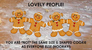Lovely People! You are NOT a cookie. And even if you were, you are not the same size & shape cookie as everyone else. Hooray!