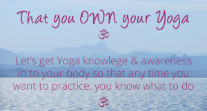 That you OWN your Yoga. Let’s get Yoga knowlege & awareness in to your body so that any time you want to practice, you know what to do.