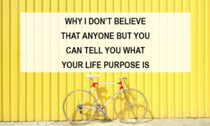 Why I Don’t Believe That Anyone But You Can Tell You What Your Life Purpose is