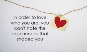 In order to love who you are, you can't hate the experiences that shaped you